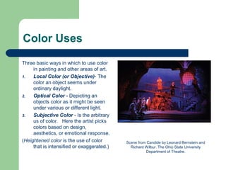 Color Uses
Three basic ways in which to use color
in painting and other areas of art.
1. Local Color (or Objective)- The
color an object seems under
ordinary daylight.
2. Optical Color - Depicting an
objects color as it might be seen
under various or different light.
3. Subjective Color - Is the arbitrary
us of color. Here the artist picks
colors based on design,
aesthetics, or emotional response.
(Heightened color is the use of color
that is intensified or exaggerated.)
Scene from Candide by Leonard Bernstein and
Richard Wilbur. The Ohio State University
Department of Theatre.
 