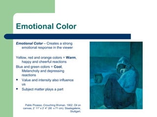 Emotional Color
Emotional Color – Creates a strong
emotional response in the viewer
Yellow, red and orange colors = Warm,
happy and cheerful reactions
Blue and green colors = Cool,
Melancholy and depressing
reactions
 Value and intensity also influence
us
 Subject matter plays a part
Pablo Picasso. Crouching Woman. 1902. Oil on
canvas, 2’ 11” x 2’ 4” (90 x 71 cm). Staatsgalerie,
Stuttgart.
 