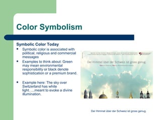 Color Symbolism
Symbolic Color Today
 Symbolic color is associated with
political, religious and commercial
messages
 Examples to think about: Green
may mean environmental
responsibility or black denote
sophistication or a premium brand.
 Example here: The sky over
Switzerland has white
light…..meant to evoke a divine
illumination.
Der Himmel über der Schweiz ist gross genug.
 