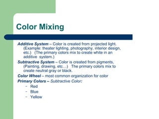 Color Mixing
Additive System – Color is created from projected light.
(Example: theater lighting, photography, interior design,
etc.) (The primary colors mix to create white in an
additive system.)
Subtractive System – Color is created from pigments,
(Painting, drawing, etc…) The primary colors mix to
create neutral gray or black.
Color Wheel – most common organization for color
Primary Colors – Subtractive Color:
– Red
– Blue
– Yellow
 