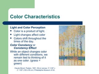Color Characteristics
Light and Color Perception
 Color is a product of light.
 Light changes affect color
 Colors shift throughout the
times of the day.
Color Constancy or
Constancy Effect
While an object changes color
with different conditions, we
remain tied to thinking of it
as one color. (grass =
green)
Claude Monet. Poplars. 1891. Oil on canvas, 3’ 3 3/8” x
2’ 1 5/8” (100 x 65 cm). Philadelphia Museum of Art.
 