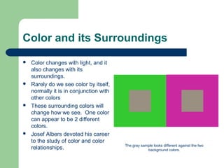 Color and its Surroundings
 Color changes with light, and it
also changes with its
surroundings.
 Rarely do we see color by itself,
normally it is in conjunction with
other colors
 These surrounding colors will
change how we see. One color
can appear to be 2 different
colors.
 Josef Albers devoted his career
to the study of color and color
relationships. The gray sample looks different against the two
background colors.
 