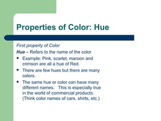 Properties of Color: Hue
First property of Color
Hue – Refers to the name of the color
 Example: Pink, scarlet, maroon and
crimson are all a hue of Red.
 There are few hues but there are many
colors.
 The same hue or color can have many
different names. This is especially true
in the world of commercial products.
(Think color names of cars, shirts, etc.)
 
