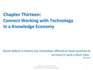Chapter Thirteen:
Connect Working with Technology
in a Knowledge Economy
Never before in history has innovation offered so much promise to
so many in such a short time.
Bill Gates
Chapter 13, Cornerstones for
Professionalism, 2/e, Pearson Education
1
 