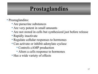 Prostaglandins Prostaglandins: Are paracrine substances Are very potent in small amounts Are not stored in cells but synthesized just before release Rapidly inactivate Regulate cellular responses to hormones Can activate or inhibit adenylate cyclase Controls cAMP production Alters a cells response to hormones Has a wide variety of effects 