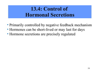13.4: Control of  Hormonal Secretions Primarily controlled by negative feedback mechanism Hormones can be short-lived or may last for days Hormone secretions are precisely regulated 