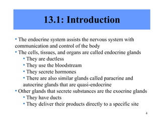 13.1: Introduction The endocrine system assists the nervous system with communication and control of the body The cells, tissues, and organs are called endocrine glands  They are ductless They use the bloodstream They secrete hormones There are also similar glands called paracrine and autocrine glands that are quasi-endocrine Other glands that secrete substances are the exocrine glands  They have ducts They deliver their products directly to a specific site 