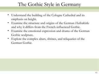 65
The Gothic Style in Germany
• Understand the building of the Cologne Cathedral and its
emphasis on height.
• Examine the structure and origins of the German Hallenkirke
and why it differs from the French-influenced Gothic.
• Examine the emotional expression and drama of the German
Gothic sculpture.
• Explore the complex altars, shrines, and reliquaries of the
German Gothic.
 