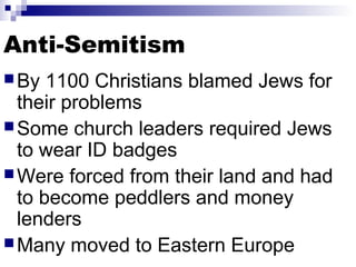 Anti-Semitism
 By

1100 Christians blamed Jews for
their problems
 Some church leaders required Jews
to wear ID badges
 Were forced from their land and had
to become peddlers and money
lenders
 Many moved to Eastern Europe

 