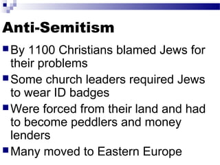 Anti-Semitism 
By 1100 Christians blamed Jews for 
their problems 
Some church leaders required Jews 
to wear ID badges 
Were forced from their land and had 
to become peddlers and money 
lenders 
Many moved to Eastern Europe 
 