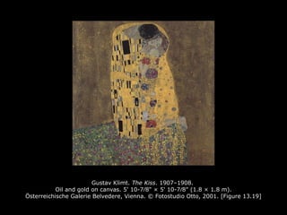 Gustav Klimt. The Kiss. 1907–1908.
Oil and gold on canvas. 5' 10-7∕8" × 5' 10-7∕8" (1.8 × 1.8 m).
Österreichische Galerie Belvedere, Vienna. © Fotostudio Otto, 2001. [Figure 13.19]
 