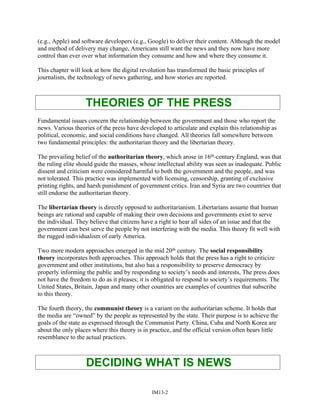 (e.g., Apple) and software developers (e.g., Google) to deliver their content. Although the model
and method of delivery may change, Americans still want the news and they now have more
control than ever over what information they consume and how and where they consume it.
This chapter will look at how the digital revolution has transformed the basic principles of
journalism, the technology of news gathering, and how stories are reported.
THEORIES OF THE PRESS
Fundamental issues concern the relationship between the government and those who report the
news. Various theories of the press have developed to articulate and explain this relationship as
political, economic, and social conditions have changed. All theories fall somewhere between
two fundamental principles: the authoritarian theory and the libertarian theory.
The prevailing belief of the authoritarian theory, which arose in 16th-century England, was that
the ruling elite should guide the masses, whose intellectual ability was seen as inadequate. Public
dissent and criticism were considered harmful to both the government and the people, and was
not tolerated. This practice was implemented with licensing, censorship, granting of exclusive
printing rights, and harsh punishment of government critics. Iran and Syria are two countries that
still endorse the authoritarian theory.
The libertarian theory is directly opposed to authoritarianism. Libertarians assume that human
beings are rational and capable of making their own decisions and governments exist to serve
the individual. They believe that citizens have a right to hear all sides of an issue and that the
government can best serve the people by not interfering with the media. This theory fit well with
the rugged individualism of early America.
Two more modern approaches emerged in the mid 20th century. The social responsibility
theory incorporates both approaches. This approach holds that the press has a right to criticize
government and other institutions, but also has a responsibility to preserve democracy by
properly informing the public and by responding to society’s needs and interests, The press does
not have the freedom to do as it pleases; it is obligated to respond to society’s requirements. The
United States, Britain, Japan and many other countries are examples of countries that subscribe
to this theory.
The fourth theory, the communist theory is a variant on the authoritarian scheme. It holds that
the media are “owned” by the people as represented by the state. Their purpose is to achieve the
goals of the state as expressed through the Communist Party. China, Cuba and North Korea are
about the only places where this theory is in practice, and the official version often bears little
resemblance to the actual practices.
DECIDING WHAT IS NEWS
IM13-2
 
