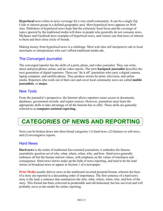 Hyperlocal news refers to news coverage for a very small community. It can be a single Zip
Code or interest group in a defined geographic area. Most hyperlocal news appears on Web
sites. Publishers of hyperlocal news hope that the extremely local focus and the coverage of
topics ignored by the traditional media will draw in people who generally do not consume news.
MySpace and Facebook have examples of hyperlocal news, and visitors can find news of interest
to them and their close circle of friends.
Making money from hyperlocal news is a challenge. Most web sites sell inexpensive ads to local
merchants or entrepreneurs who can’t afford traditional media ads.
The Converged Journalist
The converged reporter has the skills of a print, photo, and video journalist. They can write,
shoot and post photos online, and do video reports. The term backpack journalist describes the
next generation of digital reporters. These are "do it all" journalists who carry a digital camera,
laptop computer, and satellite phone. They produce stories for print, television, and online
media. Reporters who work out of their cars and cover local community news are called mobile
journalists, or mojos.
New Tools
From the journalist’s perspective, the Internet allows reporters easier access to documents,
databases, government records, and expert sources. However, journalists must learn the
appropriate skills to take advantage of all the Internet has to offer. These skills are generally
referred to as computer-assisted reporting.
CATEGORIES OF NEWS AND REPORTING
News can be broken down into three broad categories: (1) hard news, (2) features or soft news,
and (3) investigative reports.
Hard News
Hard news is the realm of traditional fact-oriented journalism; it embodies the famous
journalistic question set of who, what, where, when, why, and how. Hard news generally
embraces all but the human interest values, with emphasis on the values of timeliness and
consequence. Hard news stories make up the bulk of news reporting, and tend to be the lead
stories in broadcast news or appear in Section 1 of a newspaper.
Print Media usually deliver news in the traditional inverted pyramid format, wherein the facts
of a story are reported in a descending order of importance. The first sentence of a hard news
story is the lead, a sentence that summarizes the who, what, where, when, why, and how of the
story. This format has been criticized as predictable and old-fashioned, but has survived and will
probably serve as the model for online reporting.
IM13-5
 