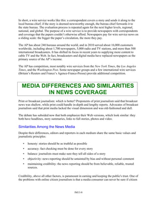 In short, a wire service works like this: a correspondent covers a story and sends it along to the
local bureau chief; if the story is deemed newsworthy enough, the bureau chief forwards it to
the state bureau. The evaluation process is repeated again for the next higher levels, regional,
national, and global. The purpose of a wire service is to provide newspapers with correspondents
and coverage that the papers couldn’t otherwise afford. Newspapers pay for wire service news on
a sliding scale: the bigger the paper’s circulation, the more they pay.
The AP has about 240 bureaus around the world, and in 2010 served about 16,000 customers
worldwide, including about 1,700 newspapers, 5,000 radio and TV stations, and more than 500
international broadcasters. It has shifted its focus in recent years to supplying more content to
cable TV and the Web. In fact, broadcasters and digital media have replaced newspapers as the
primary source of the AP’s income.
The AP has competition, most notably wire services from the New York Times, the Los Angeles
Times, and the Washington Post. Some newspaper groups and a few international wire services
(Britain’s Reuters and France’s Agence-France-Presse) provide additional competition.
MEDIA DIFFERENCES AND SIMILARITIES
IN NEWS COVERAGE
Print or broadcast journalism: which is better? Proponents of print journalism said that broadcast
news was shallow, while print could handle in-depth and lengthy reports. Advocates of broadcast
journalism said that print media lacked the visual dimension and was old-fashioned and dull.
The debate has subsided now that both emphasize their Web versions, which look similar: they
both have headlines, story summaries, links to full stories, photos and video.
Similarities Among the News Media
Despite their differences, editors and reporters in each medium share the same basic values and
journalistic principles:
• honesty: stories should be as truthful as possible
• accuracy: fact checking must be done for every story
• balance: journalists must make sure they tell all sides of a story
• objectivity: news reporting should be untainted by bias and without personal comment
• maintaining credibility: the news reporting should be from believable, reliable, trusted
sources.
Credibility, above all other factors, is paramount in earning and keeping the public's trust. One of
the problems with online citizen journalism is that a media consumer can never be sure if citizen
IM13-8
 