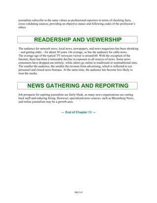 journalists subscribe to the same values as professional reporters in terms of checking facts,
cross-validating sources, providing an objective stance and following codes of the profession’s
ethics.
READERSHIP AND VIEWERSHIP
The audience for network news, local news, newspapers, and news magazines has been shrinking
– and getting older – for about 30 years. On average, so has the audience for cable news.
The average age of the typical TV newscast viewer is around 60. With the exception of the
Internet, there has been a noticeable decline in exposure to all sources of news. Some news
consumers have dropped out entirely, while others go online to traditional or nontraditional sites.
The smaller the audience, the smaller the revenue from advertising, which is reflected in cut
personnel and closed news bureaus. At the same time, the audience has become less likely to
trust the media.
NEWS GATHERING AND REPORTING
Job prospects for aspiring journalists are fairly bleak. as many news organizations are cutting
back staff and reducing hiring. However, specialized news sources, such as Bloomberg News,
and online journalism may be a growth area.
-- End of Chapter 13 --
IM13-9
 