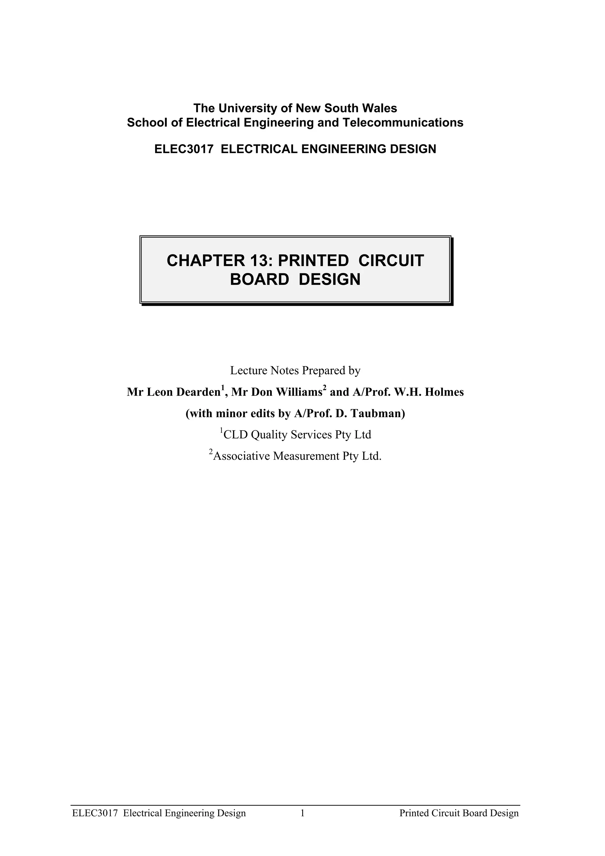 The University of New South Wales
           School of Electrical Engineering and Telecommunications

                 ELEC3017 ELECTRICAL ENGINEERING DESIGN




                    CHAPTER 13: PRINTED CIRCUIT
                          BOARD DESIGN




                                       Lecture Notes Prepared by
           Mr Leon Dearden , Mr Don Williams2 and A/Prof. W.H. Holmes
                                  1


                        (with minor edits by A/Prof. D. Taubman)
                                  1
                                      CLD Quality Services Pty Ltd
                             2
                                 Associative Measurement Pty Ltd.




ELEC3017 Electrical Engineering Design              1                Printed Circuit Board Design
 