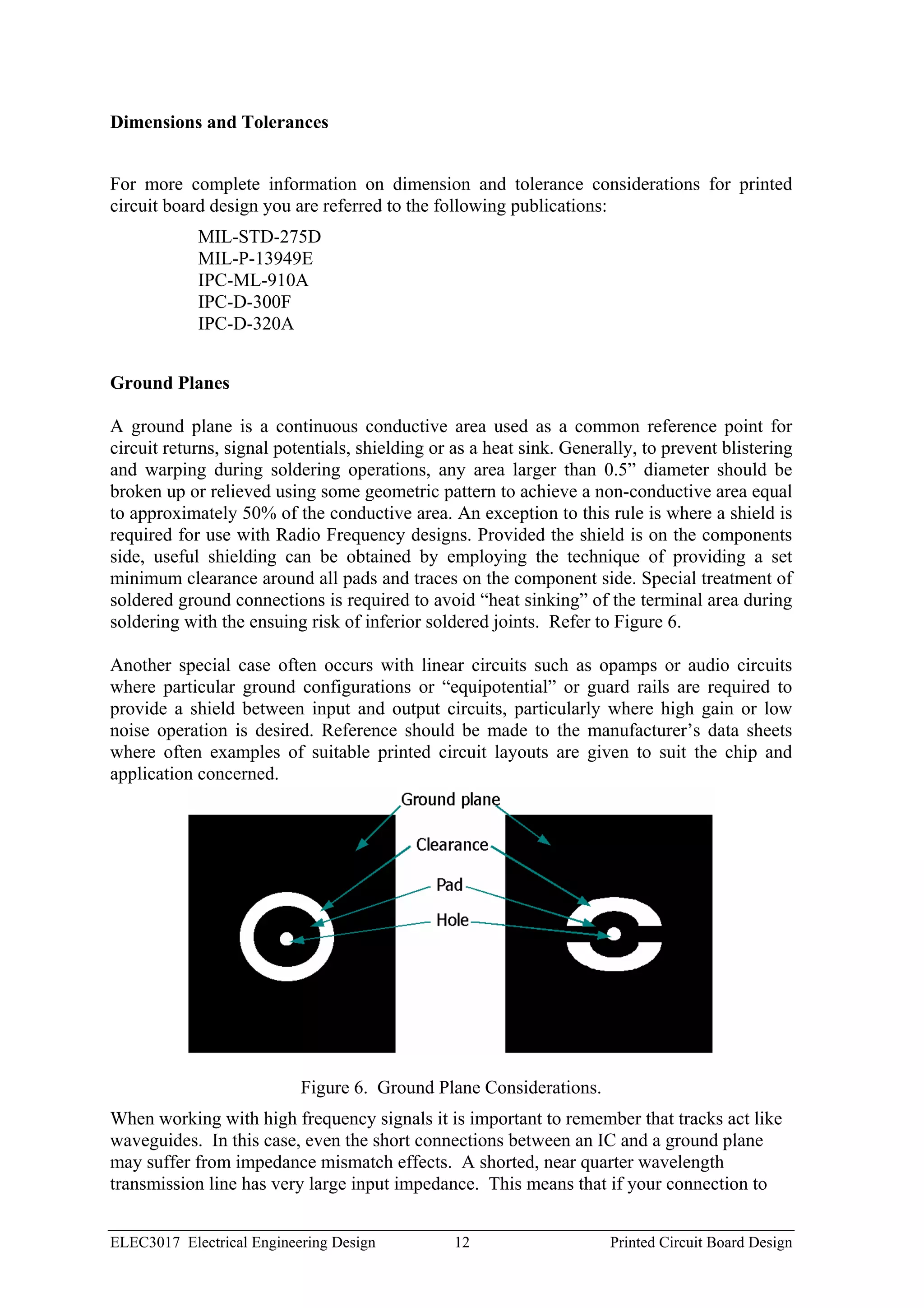 Dimensions and Tolerances


For more complete information on dimension and tolerance considerations for printed
circuit board design you are referred to the following publications:
            MIL-STD-275D
            MIL-P-13949E
            IPC-ML-910A
            IPC-D-300F
            IPC-D-320A


Ground Planes

A ground plane is a continuous conductive area used as a common reference point for
circuit returns, signal potentials, shielding or as a heat sink. Generally, to prevent blistering
and warping during soldering operations, any area larger than 0.5” diameter should be
broken up or relieved using some geometric pattern to achieve a non-conductive area equal
to approximately 50% of the conductive area. An exception to this rule is where a shield is
required for use with Radio Frequency designs. Provided the shield is on the components
side, useful shielding can be obtained by employing the technique of providing a set
minimum clearance around all pads and traces on the component side. Special treatment of
soldered ground connections is required to avoid “heat sinking” of the terminal area during
soldering with the ensuing risk of inferior soldered joints. Refer to Figure 6.

Another special case often occurs with linear circuits such as opamps or audio circuits
where particular ground configurations or “equipotential” or guard rails are required to
provide a shield between input and output circuits, particularly where high gain or low
noise operation is desired. Reference should be made to the manufacturer’s data sheets
where often examples of suitable printed circuit layouts are given to suit the chip and
application concerned.




                           Figure 6. Ground Plane Considerations.
When working with high frequency signals it is important to remember that tracks act like
waveguides. In this case, even the short connections between an IC and a ground plane
may suffer from impedance mismatch effects. A shorted, near quarter wavelength
transmission line has very large input impedance. This means that if your connection to


ELEC3017 Electrical Engineering Design          12                     Printed Circuit Board Design
 