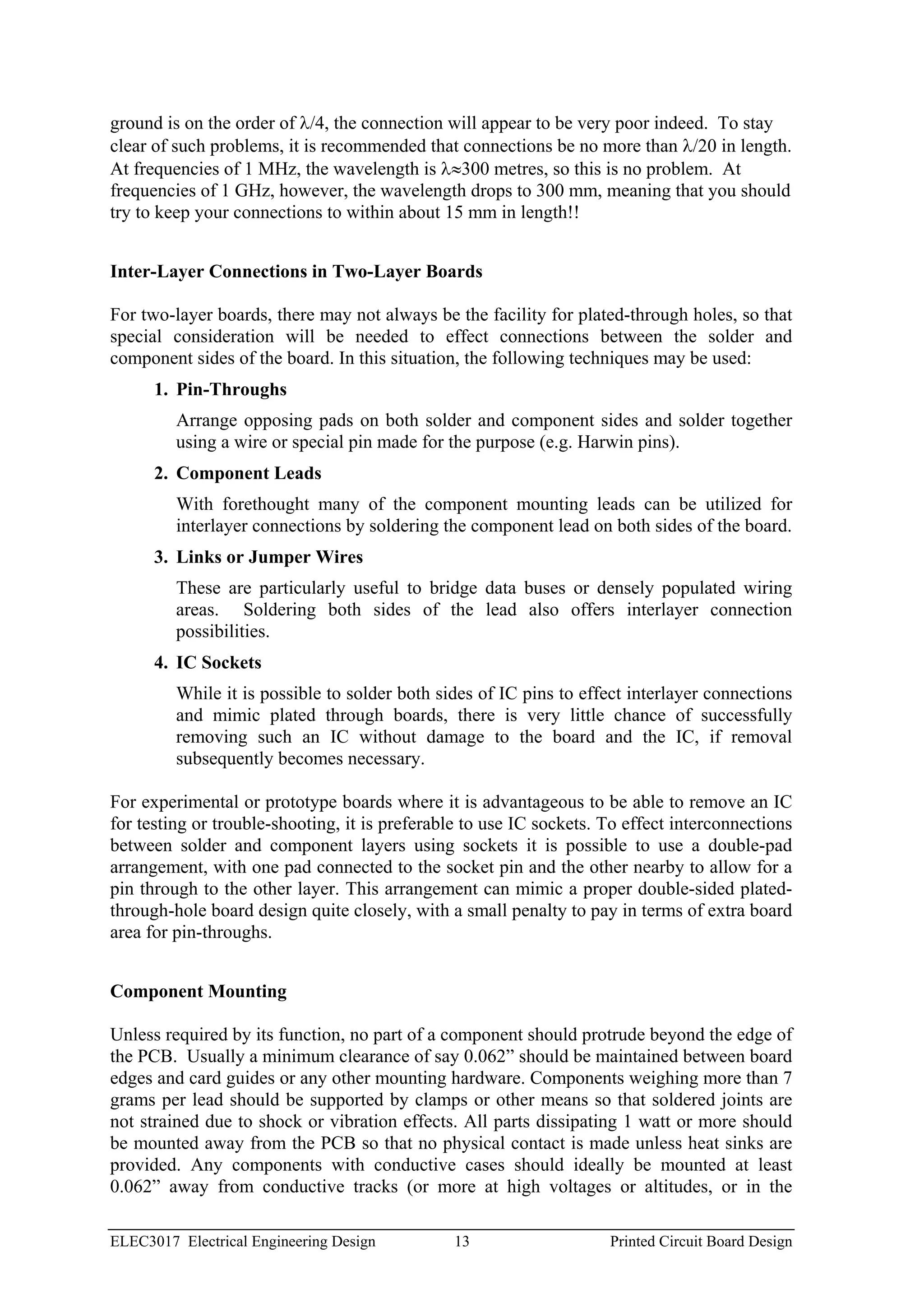 ground is on the order of λ/4, the connection will appear to be very poor indeed. To stay
clear of such problems, it is recommended that connections be no more than λ/20 in length.
At frequencies of 1 MHz, the wavelength is λ≈300 metres, so this is no problem. At
frequencies of 1 GHz, however, the wavelength drops to 300 mm, meaning that you should
try to keep your connections to within about 15 mm in length!!


Inter-Layer Connections in Two-Layer Boards

For two-layer boards, there may not always be the facility for plated-through holes, so that
special consideration will be needed to effect connections between the solder and
component sides of the board. In this situation, the following techniques may be used:
      1. Pin-Throughs
         Arrange opposing pads on both solder and component sides and solder together
         using a wire or special pin made for the purpose (e.g. Harwin pins).
      2. Component Leads
         With forethought many of the component mounting leads can be utilized for
         interlayer connections by soldering the component lead on both sides of the board.
      3. Links or Jumper Wires
         These are particularly useful to bridge data buses or densely populated wiring
         areas. Soldering both sides of the lead also offers interlayer connection
         possibilities.
      4. IC Sockets
         While it is possible to solder both sides of IC pins to effect interlayer connections
         and mimic plated through boards, there is very little chance of successfully
         removing such an IC without damage to the board and the IC, if removal
         subsequently becomes necessary.

For experimental or prototype boards where it is advantageous to be able to remove an IC
for testing or trouble-shooting, it is preferable to use IC sockets. To effect interconnections
between solder and component layers using sockets it is possible to use a double-pad
arrangement, with one pad connected to the socket pin and the other nearby to allow for a
pin through to the other layer. This arrangement can mimic a proper double-sided plated-
through-hole board design quite closely, with a small penalty to pay in terms of extra board
area for pin-throughs.


Component Mounting

Unless required by its function, no part of a component should protrude beyond the edge of
the PCB. Usually a minimum clearance of say 0.062” should be maintained between board
edges and card guides or any other mounting hardware. Components weighing more than 7
grams per lead should be supported by clamps or other means so that soldered joints are
not strained due to shock or vibration effects. All parts dissipating 1 watt or more should
be mounted away from the PCB so that no physical contact is made unless heat sinks are
provided. Any components with conductive cases should ideally be mounted at least
0.062” away from conductive tracks (or more at high voltages or altitudes, or in the

ELEC3017 Electrical Engineering Design         13                    Printed Circuit Board Design
 