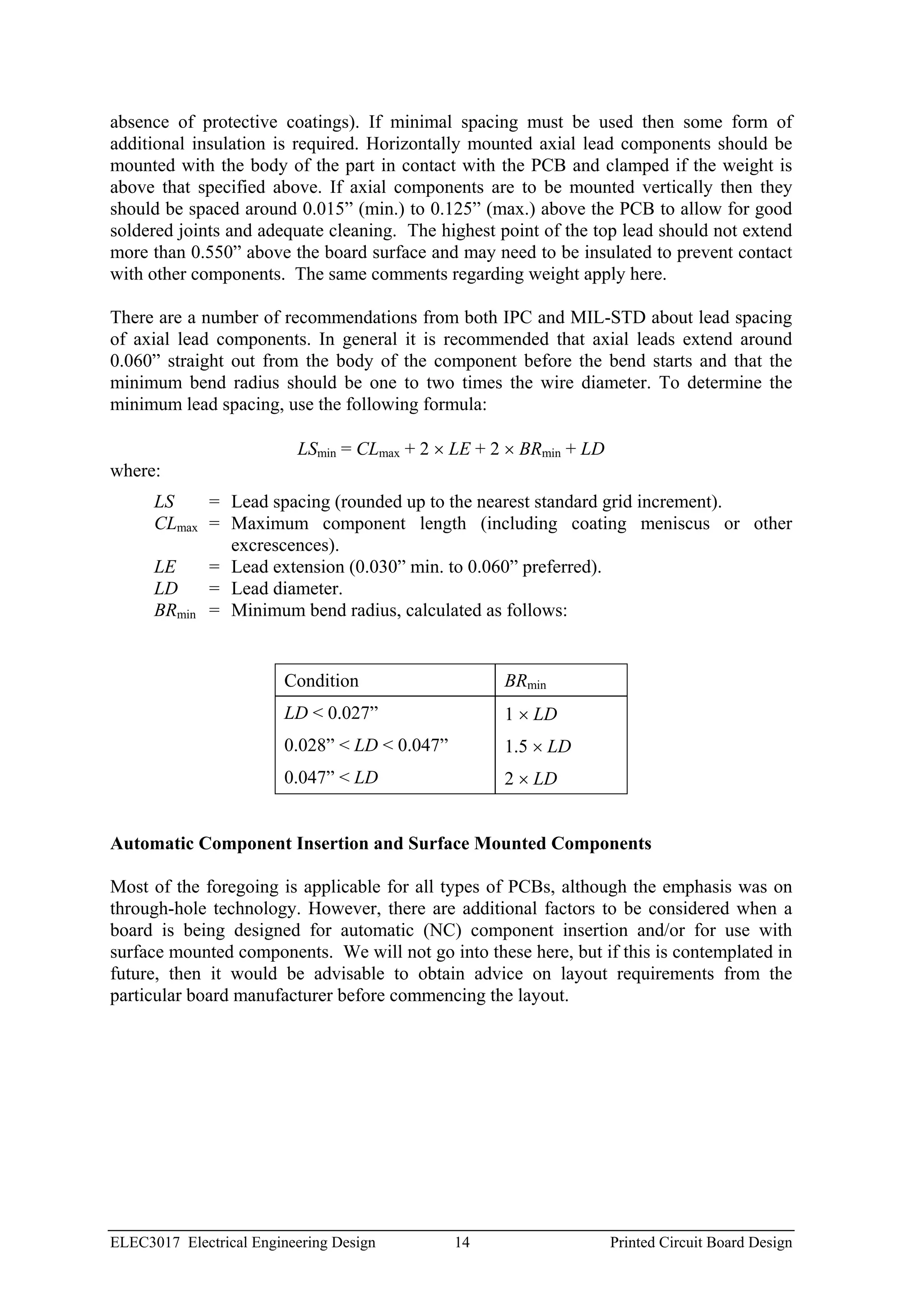 absence of protective coatings). If minimal spacing must be used then some form of
additional insulation is required. Horizontally mounted axial lead components should be
mounted with the body of the part in contact with the PCB and clamped if the weight is
above that specified above. If axial components are to be mounted vertically then they
should be spaced around 0.015” (min.) to 0.125” (max.) above the PCB to allow for good
soldered joints and adequate cleaning. The highest point of the top lead should not extend
more than 0.550” above the board surface and may need to be insulated to prevent contact
with other components. The same comments regarding weight apply here.

There are a number of recommendations from both IPC and MIL-STD about lead spacing
of axial lead components. In general it is recommended that axial leads extend around
0.060” straight out from the body of the component before the bend starts and that the
minimum bend radius should be one to two times the wire diameter. To determine the
minimum lead spacing, use the following formula:

                          LSmin = CLmax + 2 × LE + 2 × BRmin + LD
where:
      LS    = Lead spacing (rounded up to the nearest standard grid increment).
      CLmax = Maximum component length (including coating meniscus or other
              excrescences).
      LE    = Lead extension (0.030” min. to 0.060” preferred).
      LD    = Lead diameter.
      BRmin = Minimum bend radius, calculated as follows:


                        Condition                   BRmin
                        LD < 0.027”                 1 × LD
                        0.028” < LD < 0.047”        1.5 × LD
                        0.047” < LD                 2 × LD


Automatic Component Insertion and Surface Mounted Components

Most of the foregoing is applicable for all types of PCBs, although the emphasis was on
through-hole technology. However, there are additional factors to be considered when a
board is being designed for automatic (NC) component insertion and/or for use with
surface mounted components. We will not go into these here, but if this is contemplated in
future, then it would be advisable to obtain advice on layout requirements from the
particular board manufacturer before commencing the layout.




ELEC3017 Electrical Engineering Design         14                   Printed Circuit Board Design
 