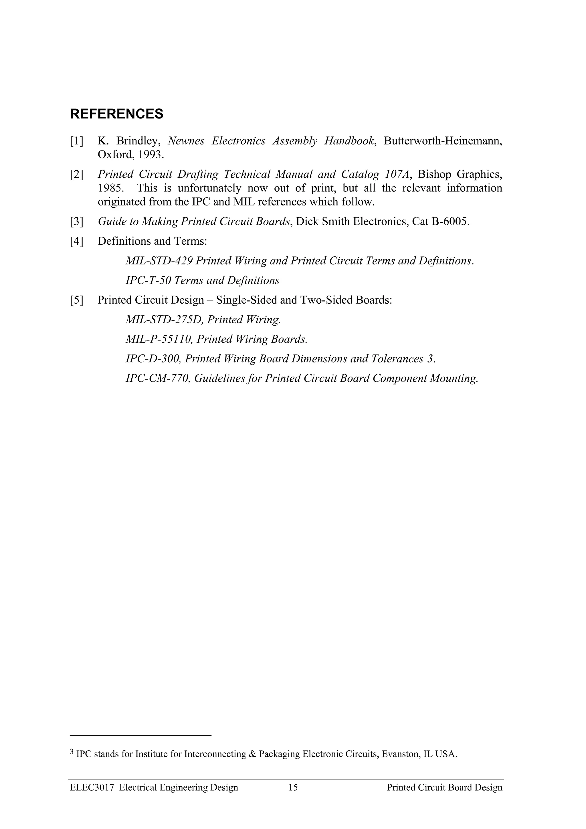 REFERENCES
[1]      K. Brindley, Newnes Electronics Assembly Handbook, Butterworth-Heinemann,
         Oxford, 1993.
[2]      Printed Circuit Drafting Technical Manual and Catalog 107A, Bishop Graphics,
         1985. This is unfortunately now out of print, but all the relevant information
         originated from the IPC and MIL references which follow.
[3]      Guide to Making Printed Circuit Boards, Dick Smith Electronics, Cat B-6005.
[4]      Definitions and Terms:
                MIL-STD-429 Printed Wiring and Printed Circuit Terms and Definitions.
                IPC-T-50 Terms and Definitions
[5]      Printed Circuit Design – Single-Sided and Two-Sided Boards:
                MIL-STD-275D, Printed Wiring.
                MIL-P-55110, Printed Wiring Boards.
                IPC-D-300, Printed Wiring Board Dimensions and Tolerances 3.
                IPC-CM-770, Guidelines for Printed Circuit Board Component Mounting.




3   IPC stands for Institute for Interconnecting & Packaging Electronic Circuits, Evanston, IL USA.


ELEC3017 Electrical Engineering Design                  15                       Printed Circuit Board Design
 