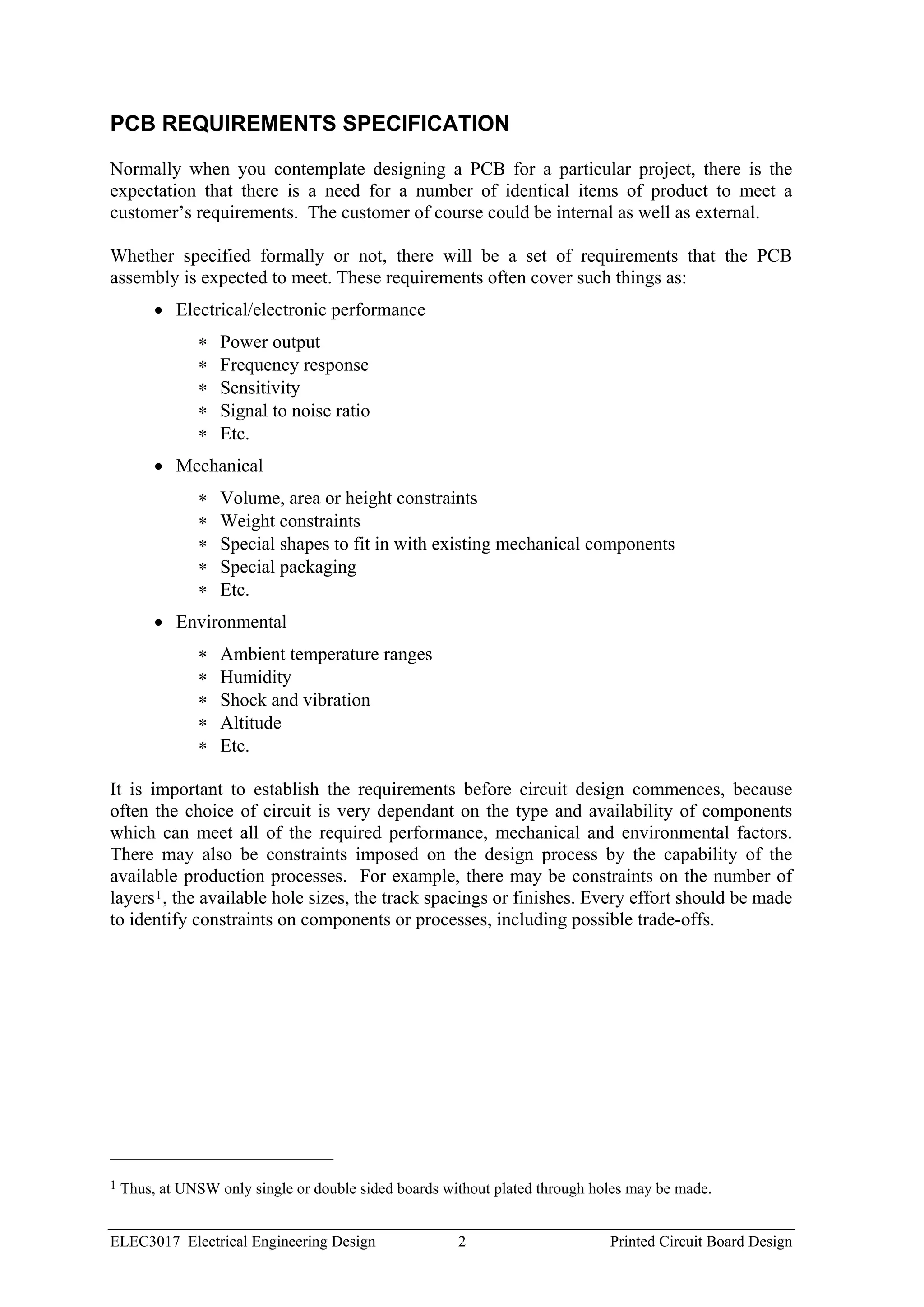 PCB REQUIREMENTS SPECIFICATION

Normally when you contemplate designing a PCB for a particular project, there is the
expectation that there is a need for a number of identical items of product to meet a
customer’s requirements. The customer of course could be internal as well as external.

Whether specified formally or not, there will be a set of requirements that the PCB
assembly is expected to meet. These requirements often cover such things as:
         • Electrical/electronic performance
               ∗   Power output
               ∗   Frequency response
               ∗   Sensitivity
               ∗   Signal to noise ratio
               ∗   Etc.
         • Mechanical
               ∗   Volume, area or height constraints
               ∗   Weight constraints
               ∗   Special shapes to fit in with existing mechanical components
               ∗   Special packaging
               ∗   Etc.
         • Environmental
               ∗   Ambient temperature ranges
               ∗   Humidity
               ∗   Shock and vibration
               ∗   Altitude
               ∗   Etc.

It is important to establish the requirements before circuit design commences, because
often the choice of circuit is very dependant on the type and availability of components
which can meet all of the required performance, mechanical and environmental factors.
There may also be constraints imposed on the design process by the capability of the
available production processes. For example, there may be constraints on the number of
layers 1 , the available hole sizes, the track spacings or finishes. Every effort should be made
to identify constraints on components or processes, including possible trade-offs.




1   Thus, at UNSW only single or double sided boards without plated through holes may be made.


ELEC3017 Electrical Engineering Design                 2                      Printed Circuit Board Design
 