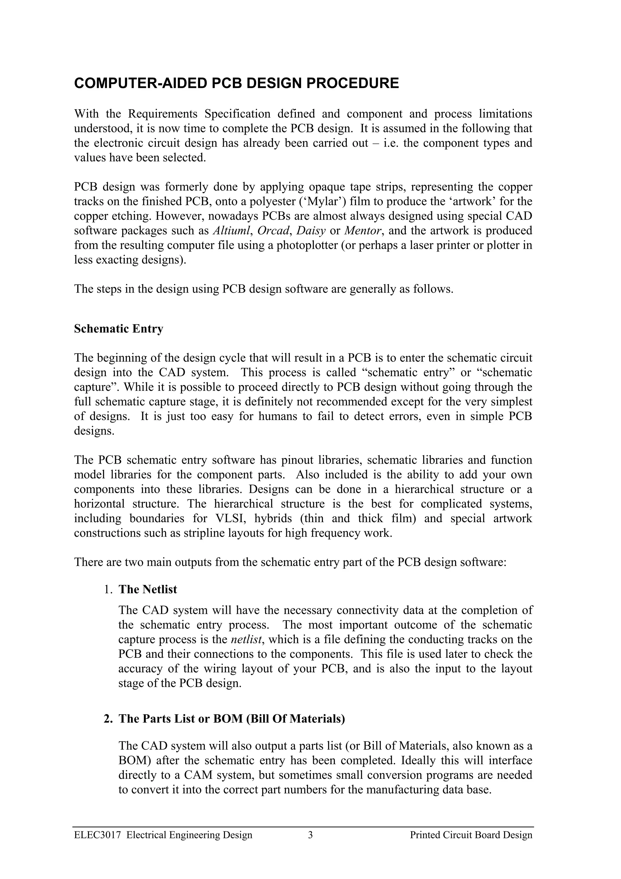 COMPUTER-AIDED PCB DESIGN PROCEDURE

With the Requirements Specification defined and component and process limitations
understood, it is now time to complete the PCB design. It is assumed in the following that
the electronic circuit design has already been carried out – i.e. the component types and
values have been selected.

PCB design was formerly done by applying opaque tape strips, representing the copper
tracks on the finished PCB, onto a polyester (‘Mylar’) film to produce the ‘artwork’ for the
copper etching. However, nowadays PCBs are almost always designed using special CAD
software packages such as Altiuml, Orcad, Daisy or Mentor, and the artwork is produced
from the resulting computer file using a photoplotter (or perhaps a laser printer or plotter in
less exacting designs).

The steps in the design using PCB design software are generally as follows.


Schematic Entry

The beginning of the design cycle that will result in a PCB is to enter the schematic circuit
design into the CAD system. This process is called “schematic entry” or “schematic
capture”. While it is possible to proceed directly to PCB design without going through the
full schematic capture stage, it is definitely not recommended except for the very simplest
of designs. It is just too easy for humans to fail to detect errors, even in simple PCB
designs.

The PCB schematic entry software has pinout libraries, schematic libraries and function
model libraries for the component parts. Also included is the ability to add your own
components into these libraries. Designs can be done in a hierarchical structure or a
horizontal structure. The hierarchical structure is the best for complicated systems,
including boundaries for VLSI, hybrids (thin and thick film) and special artwork
constructions such as stripline layouts for high frequency work.

There are two main outputs from the schematic entry part of the PCB design software:

      1. The Netlist
         The CAD system will have the necessary connectivity data at the completion of
         the schematic entry process. The most important outcome of the schematic
         capture process is the netlist, which is a file defining the conducting tracks on the
         PCB and their connections to the components. This file is used later to check the
         accuracy of the wiring layout of your PCB, and is also the input to the layout
         stage of the PCB design.

      2. The Parts List or BOM (Bill Of Materials)

         The CAD system will also output a parts list (or Bill of Materials, also known as a
         BOM) after the schematic entry has been completed. Ideally this will interface
         directly to a CAM system, but sometimes small conversion programs are needed
         to convert it into the correct part numbers for the manufacturing data base.


ELEC3017 Electrical Engineering Design          3                    Printed Circuit Board Design
 