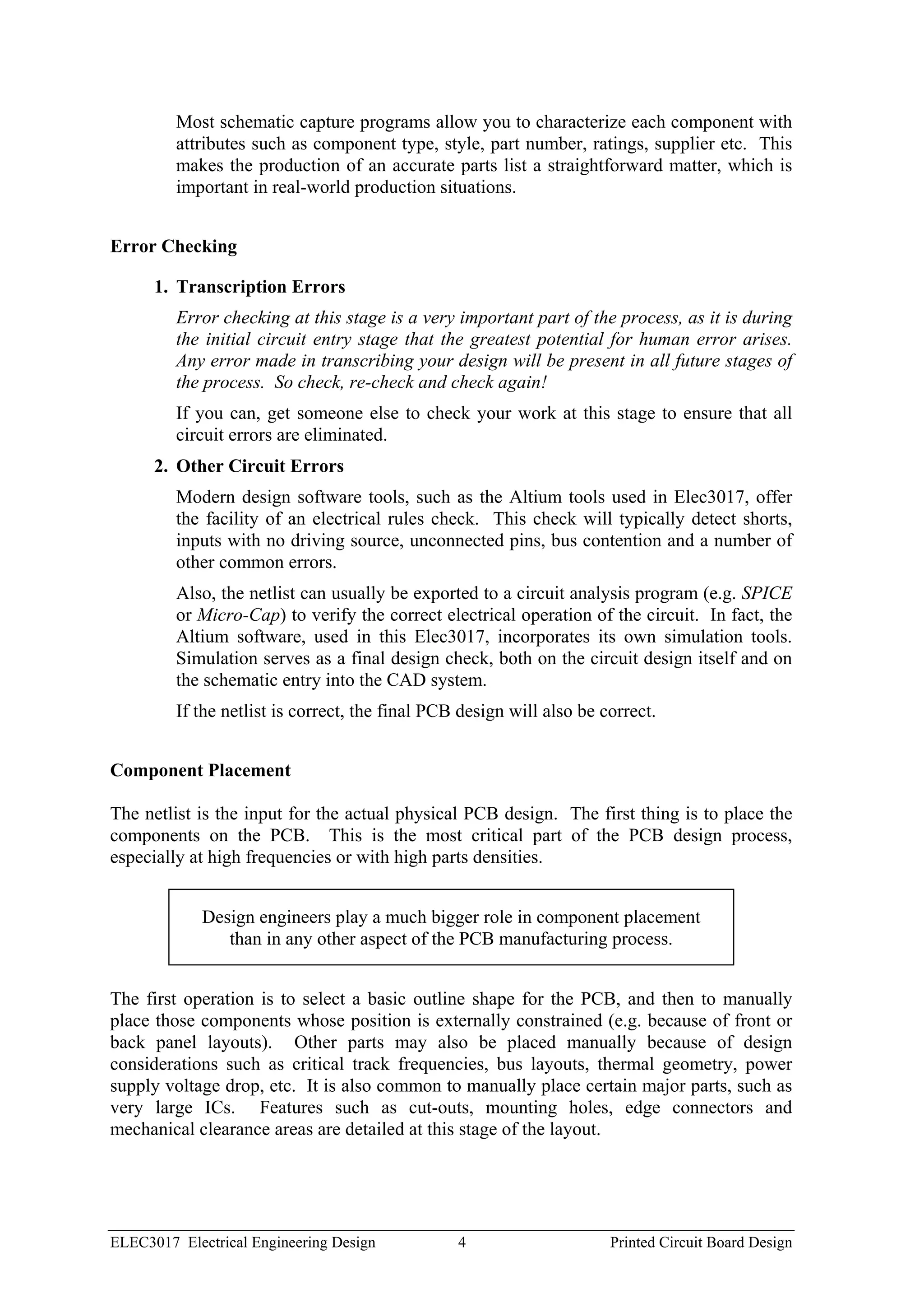 Most schematic capture programs allow you to characterize each component with
         attributes such as component type, style, part number, ratings, supplier etc. This
         makes the production of an accurate parts list a straightforward matter, which is
         important in real-world production situations.


Error Checking

      1. Transcription Errors
         Error checking at this stage is a very important part of the process, as it is during
         the initial circuit entry stage that the greatest potential for human error arises.
         Any error made in transcribing your design will be present in all future stages of
         the process. So check, re-check and check again!
         If you can, get someone else to check your work at this stage to ensure that all
         circuit errors are eliminated.
      2. Other Circuit Errors
         Modern design software tools, such as the Altium tools used in Elec3017, offer
         the facility of an electrical rules check. This check will typically detect shorts,
         inputs with no driving source, unconnected pins, bus contention and a number of
         other common errors.
         Also, the netlist can usually be exported to a circuit analysis program (e.g. SPICE
         or Micro-Cap) to verify the correct electrical operation of the circuit. In fact, the
         Altium software, used in this Elec3017, incorporates its own simulation tools.
         Simulation serves as a final design check, both on the circuit design itself and on
         the schematic entry into the CAD system.
         If the netlist is correct, the final PCB design will also be correct.


Component Placement

The netlist is the input for the actual physical PCB design. The first thing is to place the
components on the PCB. This is the most critical part of the PCB design process,
especially at high frequencies or with high parts densities.


             Design engineers play a much bigger role in component placement
                than in any other aspect of the PCB manufacturing process.


The first operation is to select a basic outline shape for the PCB, and then to manually
place those components whose position is externally constrained (e.g. because of front or
back panel layouts). Other parts may also be placed manually because of design
considerations such as critical track frequencies, bus layouts, thermal geometry, power
supply voltage drop, etc. It is also common to manually place certain major parts, such as
very large ICs. Features such as cut-outs, mounting holes, edge connectors and
mechanical clearance areas are detailed at this stage of the layout.




ELEC3017 Electrical Engineering Design           4                     Printed Circuit Board Design
 