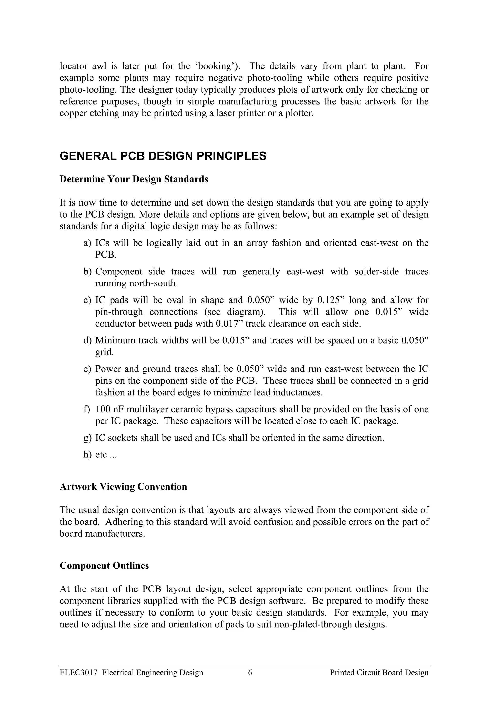 locator awl is later put for the ‘booking’). The details vary from plant to plant. For
example some plants may require negative photo-tooling while others require positive
photo-tooling. The designer today typically produces plots of artwork only for checking or
reference purposes, though in simple manufacturing processes the basic artwork for the
copper etching may be printed using a laser printer or a plotter.



GENERAL PCB DESIGN PRINCIPLES
Determine Your Design Standards

It is now time to determine and set down the design standards that you are going to apply
to the PCB design. More details and options are given below, but an example set of design
standards for a digital logic design may be as follows:
      a) ICs will be logically laid out in an array fashion and oriented east-west on the
         PCB.
      b) Component side traces will run generally east-west with solder-side traces
         running north-south.
      c) IC pads will be oval in shape and 0.050” wide by 0.125” long and allow for
         pin-through connections (see diagram). This will allow one 0.015” wide
         conductor between pads with 0.017” track clearance on each side.
      d) Minimum track widths will be 0.015” and traces will be spaced on a basic 0.050”
         grid.
      e) Power and ground traces shall be 0.050” wide and run east-west between the IC
         pins on the component side of the PCB. These traces shall be connected in a grid
         fashion at the board edges to minimize lead inductances.
      f) 100 nF multilayer ceramic bypass capacitors shall be provided on the basis of one
         per IC package. These capacitors will be located close to each IC package.
      g) IC sockets shall be used and ICs shall be oriented in the same direction.
      h) etc ...


Artwork Viewing Convention

The usual design convention is that layouts are always viewed from the component side of
the board. Adhering to this standard will avoid confusion and possible errors on the part of
board manufacturers.


Component Outlines

At the start of the PCB layout design, select appropriate component outlines from the
component libraries supplied with the PCB design software. Be prepared to modify these
outlines if necessary to conform to your basic design standards. For example, you may
need to adjust the size and orientation of pads to suit non-plated-through designs.



ELEC3017 Electrical Engineering Design         6                    Printed Circuit Board Design
 