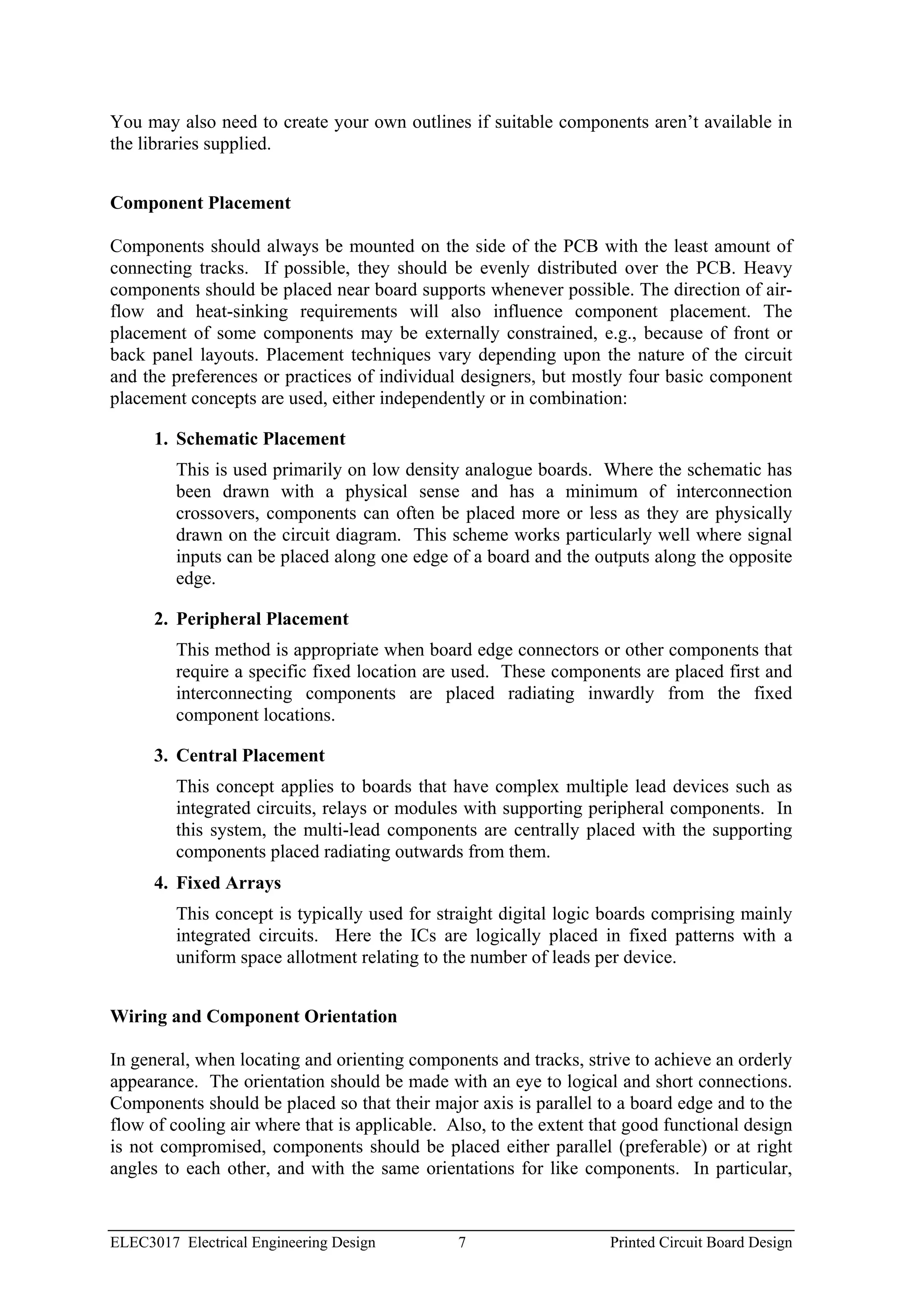 You may also need to create your own outlines if suitable components aren’t available in
the libraries supplied.


Component Placement

Components should always be mounted on the side of the PCB with the least amount of
connecting tracks. If possible, they should be evenly distributed over the PCB. Heavy
components should be placed near board supports whenever possible. The direction of air-
flow and heat-sinking requirements will also influence component placement. The
placement of some components may be externally constrained, e.g., because of front or
back panel layouts. Placement techniques vary depending upon the nature of the circuit
and the preferences or practices of individual designers, but mostly four basic component
placement concepts are used, either independently or in combination:

      1. Schematic Placement
         This is used primarily on low density analogue boards. Where the schematic has
         been drawn with a physical sense and has a minimum of interconnection
         crossovers, components can often be placed more or less as they are physically
         drawn on the circuit diagram. This scheme works particularly well where signal
         inputs can be placed along one edge of a board and the outputs along the opposite
         edge.

      2. Peripheral Placement
         This method is appropriate when board edge connectors or other components that
         require a specific fixed location are used. These components are placed first and
         interconnecting components are placed radiating inwardly from the fixed
         component locations.

      3. Central Placement
         This concept applies to boards that have complex multiple lead devices such as
         integrated circuits, relays or modules with supporting peripheral components. In
         this system, the multi-lead components are centrally placed with the supporting
         components placed radiating outwards from them.
      4. Fixed Arrays
         This concept is typically used for straight digital logic boards comprising mainly
         integrated circuits. Here the ICs are logically placed in fixed patterns with a
         uniform space allotment relating to the number of leads per device.


Wiring and Component Orientation

In general, when locating and orienting components and tracks, strive to achieve an orderly
appearance. The orientation should be made with an eye to logical and short connections.
Components should be placed so that their major axis is parallel to a board edge and to the
flow of cooling air where that is applicable. Also, to the extent that good functional design
is not compromised, components should be placed either parallel (preferable) or at right
angles to each other, and with the same orientations for like components. In particular,


ELEC3017 Electrical Engineering Design         7                    Printed Circuit Board Design
 