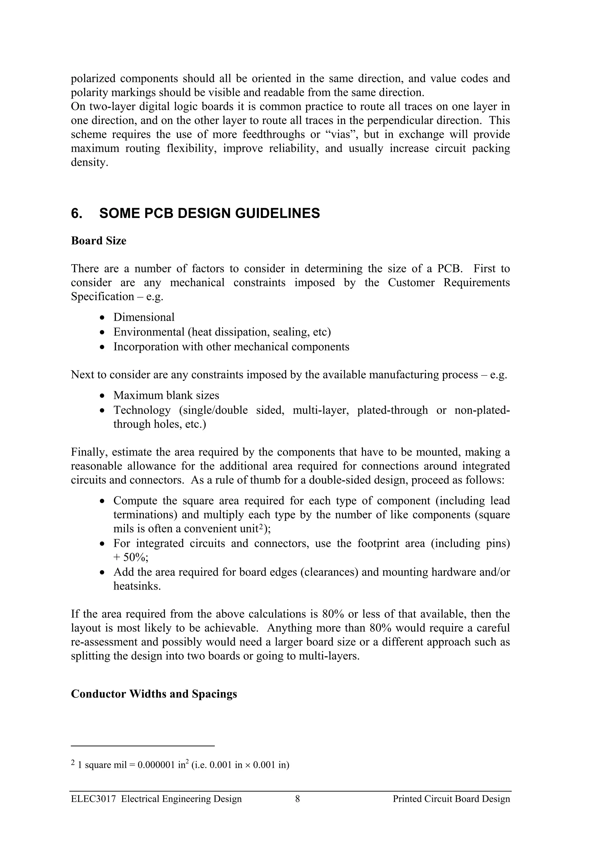 polarized components should all be oriented in the same direction, and value codes and
polarity markings should be visible and readable from the same direction.
On two-layer digital logic boards it is common practice to route all traces on one layer in
one direction, and on the other layer to route all traces in the perpendicular direction. This
scheme requires the use of more feedthroughs or “vias”, but in exchange will provide
maximum routing flexibility, improve reliability, and usually increase circuit packing
density.



6.       SOME PCB DESIGN GUIDELINES
Board Size

There are a number of factors to consider in determining the size of a PCB. First to
consider are any mechanical constraints imposed by the Customer Requirements
Specification – e.g.
         • Dimensional
         • Environmental (heat dissipation, sealing, etc)
         • Incorporation with other mechanical components

Next to consider are any constraints imposed by the available manufacturing process – e.g.
         • Maximum blank sizes
         • Technology (single/double sided, multi-layer, plated-through or non-plated-
           through holes, etc.)

Finally, estimate the area required by the components that have to be mounted, making a
reasonable allowance for the additional area required for connections around integrated
circuits and connectors. As a rule of thumb for a double-sided design, proceed as follows:
         • Compute the square area required for each type of component (including lead
           terminations) and multiply each type by the number of like components (square
           mils is often a convenient unit 2 );
         • For integrated circuits and connectors, use the footprint area (including pins)
           + 50%;
         • Add the area required for board edges (clearances) and mounting hardware and/or
           heatsinks.

If the area required from the above calculations is 80% or less of that available, then the
layout is most likely to be achievable. Anything more than 80% would require a careful
re-assessment and possibly would need a larger board size or a different approach such as
splitting the design into two boards or going to multi-layers.


Conductor Widths and Spacings




2   1 square mil = 0.000001 in2 (i.e. 0.001 in × 0.001 in)


ELEC3017 Electrical Engineering Design                       8      Printed Circuit Board Design
 