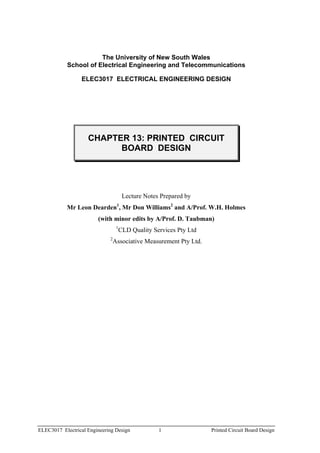 The University of New South Wales
           School of Electrical Engineering and Telecommunications

                 ELEC3017 ELECTRICAL ENGINEERING DESIGN




                    CHAPTER 13: PRINTED CIRCUIT
                          BOARD DESIGN




                                       Lecture Notes Prepared by
           Mr Leon Dearden , Mr Don Williams2 and A/Prof. W.H. Holmes
                                  1


                        (with minor edits by A/Prof. D. Taubman)
                                  1
                                      CLD Quality Services Pty Ltd
                             2
                                 Associative Measurement Pty Ltd.




ELEC3017 Electrical Engineering Design              1                Printed Circuit Board Design
 