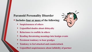 Paranoid Personality Disorder
• Includes four or more of the following:
• Suspiciousness of others
• Unjustified doubts about disloyalty
• Reluctance to confide in others
• Reading threatening meanings into benign events
• Persistent tendency to bear grudges
• Tendency to feel attacked and counterattack
• Unjustified suspiciousness about infidelity of partner
 