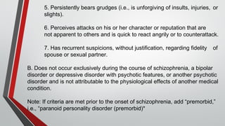 5. Persistently bears grudges (i.e., is unforgiving of insults, injuries, or
slights).
6. Perceives attacks on his or her character or reputation that are
not apparent to others and is quick to react angrily or to counterattack.
7. Has recurrent suspicions, without justification, regarding fidelity of
spouse or sexual partner.
B. Does not occur exclusively during the course of schizophrenia, a bipolar
disorder or depressive disorder with psychotic features, or another psychotic
disorder and is not attributable to the physiological effects of another medical
condition.
Note: If criteria are met prior to the onset of schizophrenia, add “premorbid,”
i.e., “paranoid personality disorder (premorbid)*
 