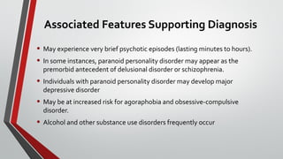 Associated Features Supporting Diagnosis
• May experience very brief psychotic episodes (lasting minutes to hours).
• In some instances, paranoid personality disorder may appear as the
premorbid antecedent of delusional disorder or schizophrenia.
• Individuals with paranoid personality disorder may develop major
depressive disorder
• May be at increased risk for agoraphobia and obsessive-compulsive
disorder.
• Alcohol and other substance use disorders frequently occur
 
