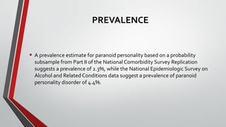 PREVALENCE
• A prevalence estimate for paranoid personality based on a probability
subsample from Part II of the National Comorbidity Survey Replication
suggests a prevalence of 2.3%, while the National Epidemiologic Survey on
Alcohol and Related Conditions data suggest a prevalence of paranoid
personality disorder of 4.4%.
 