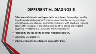 DIFFERENTIAL DIAGNOSIS
• Other mental disorders with psychotic symptoms. Paranoid personality
disorder can be distinguished from delusional disorder, persecutory type;
schizophrenia; and a bipolar or depressive disorder with psychotic features
because these disorders are all characterized by a period of persistent
psychotic symptoms (e.g., delusions and hallucinations).
• Personality change due to another medical condition.
• Substance use disorders.
• Other personality disorders and personality traits.
 