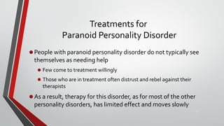 Treatments for
Paranoid Personality Disorder
•People with paranoid personality disorder do not typically see
themselves as needing help
• Few come to treatment willingly
• Those who are in treatment often distrust and rebel against their
therapists
•As a result, therapy for this disorder, as for most of the other
personality disorders, has limited effect and moves slowly
17
 