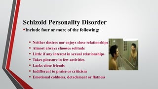 Schizoid Personality Disorder
•Include four or more of the following:
• Neither desires nor enjoys close relationships
• Almost always chooses solitude
• Little if any interest in sexual relationships
• Takes pleasure in few activities
• Lacks close friends
• Indifferent to praise or criticism
• Emotional coldness, detachment or flatness
 