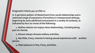 Diagnostic Criteria 301.20 (F60.1)
A. A pervasive pattern of detachment from social relationships and a
restricted range of expression of emotions in interpersonal settings,
beginning by early adulthood and present in a variety of contexts, as
indicated by four (or more) of the following:
1. Neither desires nor enjoys close relationships, including being
part of a family.
2. Almost always chooses solitary activities.
3. Has little, if any, interest in having sexual experiences with another
person.
4.Takes pleasure in few, if any, activities.
 