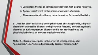 5. Lacks close friends or confidants other than first-degree relatives.
6. Appears indifferent to the praise or criticism of others.
7. Shows emotional coldness, detachment, or flattened affectivity.
B. Does not occur exclusively during the course of schizophrenia, a bipolar
disorder or depressive disorder with psychotic features, another psychotic
disorder, or autism spectrum disorder and is not attributable to the
physiological effects of another medical condition.
Note: If criteria are met prior to the onset of schizophrenia, add
“premorbid,” i.e., “schizoid personality disorder (premorbid).”
 
