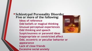 •Schizotypal Personality Disorder
Five or more of the following:
Ideas of reference
Odd beliefs or magical thinking
Unusual perceptual experiences
Odd thinking and speech
Suspiciousness or paranoid ideas
Inappropriate or constricted affect
Odd, eccentric or peculiar behavior or
appearance
Lack of close friends
Excessive social anxiety
 