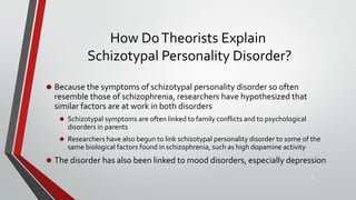 How DoTheorists Explain
Schizotypal Personality Disorder?
• Because the symptoms of schizotypal personality disorder so often
resemble those of schizophrenia, researchers have hypothesized that
similar factors are at work in both disorders
• Schizotypal symptoms are often linked to family conflicts and to psychological
disorders in parents
• Researchers have also begun to link schizotypal personality disorder to some of the
same biological factors found in schizophrenia, such as high dopamine activity
• The disorder has also been linked to mood disorders, especially depression
22
 