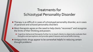 Treatments for
Schizotypal Personality Disorder
• Therapy is as difficult in cases of schizotypal personality disorder, as in cases
of paranoid and schizoid personality disorders
• Most therapists agree on the need to help clients “reconnect” and recognize
the limits of their thinking and powers
• Cognitive-behavioral therapists further try to teach clients to objectively evaluate their
thoughts and perceptions and provide speech lessons and social skills training
• Antipsychotic drugs appear to be somewhat helpful in reducing certain
thought problems
23
 