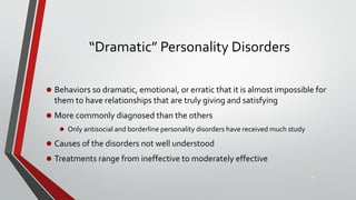 “Dramatic” Personality Disorders
• Behaviors so dramatic, emotional, or erratic that it is almost impossible for
them to have relationships that are truly giving and satisfying
• More commonly diagnosed than the others
• Only antisocial and borderline personality disorders have received much study
• Causes of the disorders not well understood
• Treatments range from ineffective to moderately effective
24
 