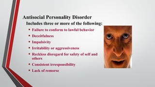 Antisocial Personality Disorder
Includes three or more of the following:
• Failure to conform to lawful behavior
• Deceitfulness
• Impulsivity
• Irritability or aggressiveness
• Reckless disregard for safety of self and
others
• Consistent irresponsibility
• Lack of remorse
 