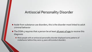 Antisocial Personality Disorder
• Aside from substance use disorders, this is the disorder most linked to adult
criminal behavior
• The DSM-5 requires that a person be at least 18 years of age to receive this
diagnosis
• Most people with an antisocial personality disorder displayed some patterns of
misbehavior before they were 15 years old (conduct disorder).
26
 