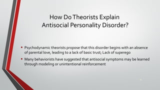 How DoTheorists Explain
Antisocial Personality Disorder?
• Psychodynamic theorists propose that this disorder begins with an absence
of parental love, leading to a lack of basic trust; Lack of superego
• Many behaviorists have suggested that antisocial symptoms may be learned
through modeling or unintentional reinforcement
28
 