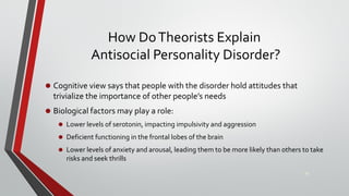 How DoTheorists Explain
Antisocial Personality Disorder?
• Cognitive view says that people with the disorder hold attitudes that
trivialize the importance of other people’s needs
• Biological factors may play a role:
• Lower levels of serotonin, impacting impulsivity and aggression
• Deficient functioning in the frontal lobes of the brain
• Lower levels of anxiety and arousal, leading them to be more likely than others to take
risks and seek thrills
29
 