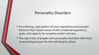 Personality Disorders
• An enduring, rigid pattern of inner experience and outward
behavior that impairs sense of self, emotional experience,
goals, and capacity for empathy and/or intimacy
• The rigid traits of people with personality disorders often lead
to psychological pain for the individual or others
3
 