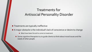 Treatments for
Antisocial Personality Disorder
• Treatments are typically ineffective
• A major obstacle is the individual’s lack of conscience or desire to change
• Most have been forced to come to treatment
• Some cognitive therapists try to guide clients to think about moral issues and the
needs of other people
30
 